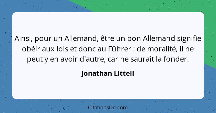 Ainsi, pour un Allemand, être un bon Allemand signifie obéir aux lois et donc au Führer : de moralité, il ne peut y en avoir d... - Jonathan Littell