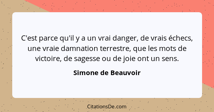 C'est parce qu'il y a un vrai danger, de vrais échecs, une vraie damnation terrestre, que les mots de victoire, de sagesse ou de... - Simone de Beauvoir