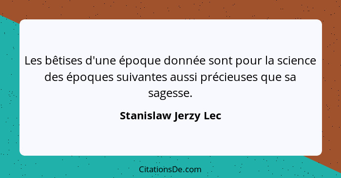 Les bêtises d'une époque donnée sont pour la science des époques suivantes aussi précieuses que sa sagesse.... - Stanislaw Jerzy Lec