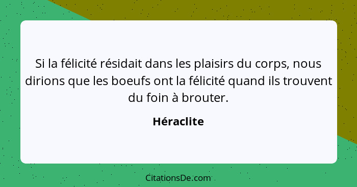 Si la félicité résidait dans les plaisirs du corps, nous dirions que les boeufs ont la félicité quand ils trouvent du foin à brouter.... - Héraclite