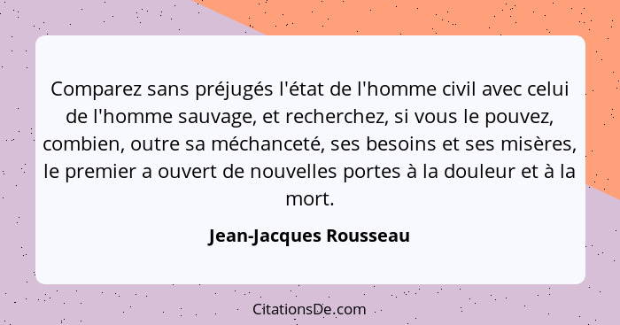 Comparez sans préjugés l'état de l'homme civil avec celui de l'homme sauvage, et recherchez, si vous le pouvez, combien, outre... - Jean-Jacques Rousseau