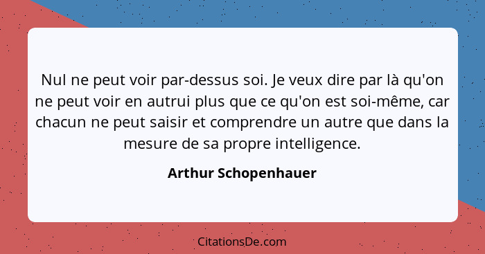 Nul ne peut voir par-dessus soi. Je veux dire par là qu'on ne peut voir en autrui plus que ce qu'on est soi-même, car chacun ne... - Arthur Schopenhauer