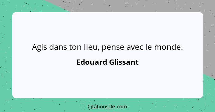 Agis dans ton lieu, pense avec le monde.... - Edouard Glissant