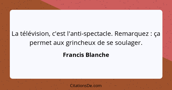 La télévision, c'est l'anti-spectacle. Remarquez : ça permet aux grincheux de se soulager.... - Francis Blanche