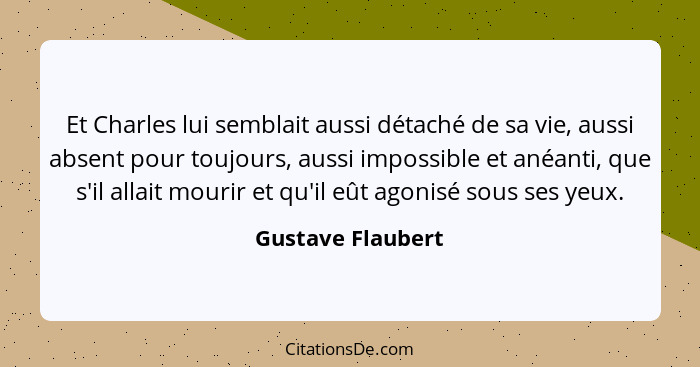 Et Charles lui semblait aussi détaché de sa vie, aussi absent pour toujours, aussi impossible et anéanti, que s'il allait mourir et... - Gustave Flaubert