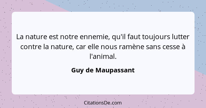 La nature est notre ennemie, qu'il faut toujours lutter contre la nature, car elle nous ramène sans cesse à l'animal.... - Guy de Maupassant