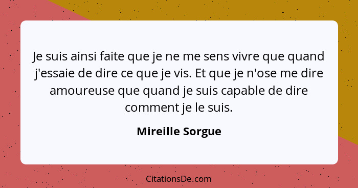 Je suis ainsi faite que je ne me sens vivre que quand j'essaie de dire ce que je vis. Et que je n'ose me dire amoureuse que quand je... - Mireille Sorgue