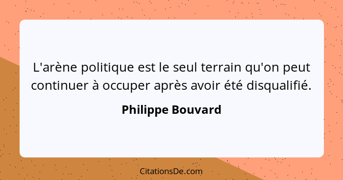 L'arène politique est le seul terrain qu'on peut continuer à occuper après avoir été disqualifié.... - Philippe Bouvard