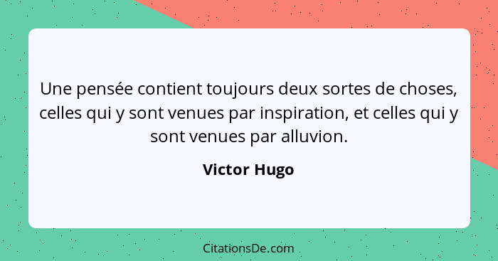 Une pensée contient toujours deux sortes de choses, celles qui y sont venues par inspiration, et celles qui y sont venues par alluvion.... - Victor Hugo