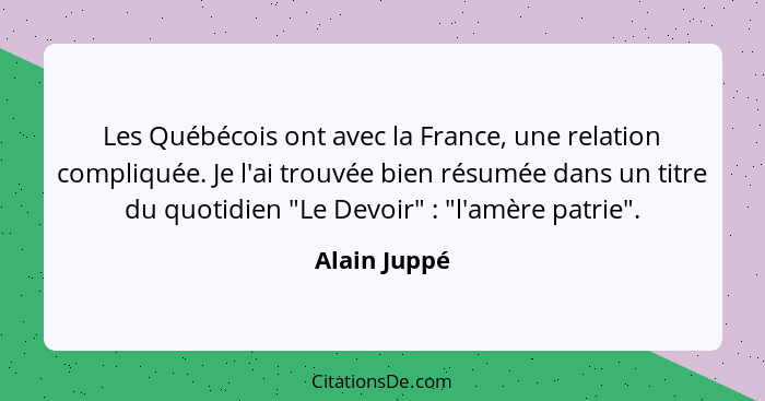 Les Québécois ont avec la France, une relation compliquée. Je l'ai trouvée bien résumée dans un titre du quotidien "Le Devoir" : "l... - Alain Juppé