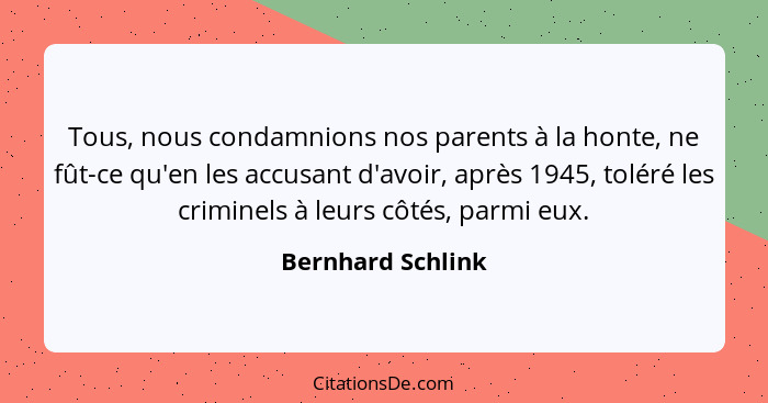 Tous, nous condamnions nos parents à la honte, ne fût-ce qu'en les accusant d'avoir, après 1945, toléré les criminels à leurs côtés... - Bernhard Schlink