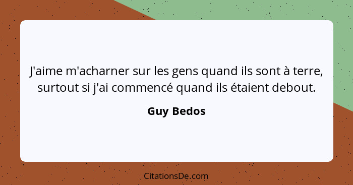 J'aime m'acharner sur les gens quand ils sont à terre, surtout si j'ai commencé quand ils étaient debout.... - Guy Bedos