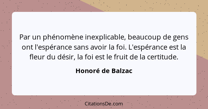 Par un phénomène inexplicable, beaucoup de gens ont l'espérance sans avoir la foi. L'espérance est la fleur du désir, la foi est le... - Honoré de Balzac