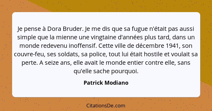 Je pense à Dora Bruder. Je me dis que sa fugue n'était pas aussi simple que la mienne une vingtaine d'années plus tard, dans un mond... - Patrick Modiano