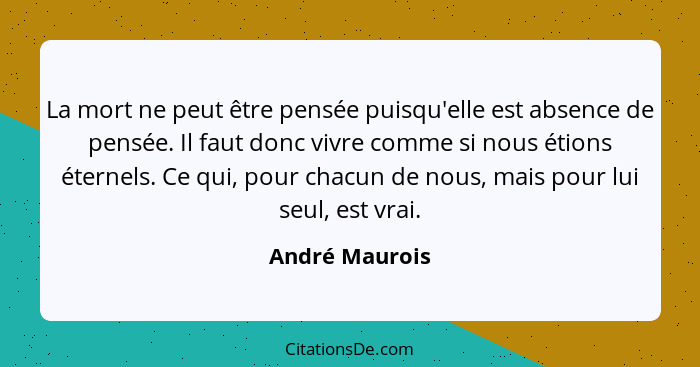 La mort ne peut être pensée puisqu'elle est absence de pensée. Il faut donc vivre comme si nous étions éternels. Ce qui, pour chacun d... - André Maurois