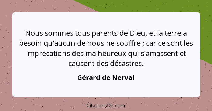 Nous sommes tous parents de Dieu, et la terre a besoin qu'aucun de nous ne souffre ; car ce sont les imprécations des malheure... - Gérard de Nerval