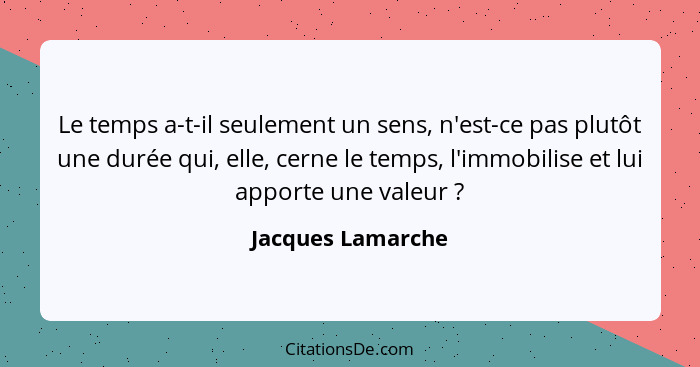 Le temps a-t-il seulement un sens, n'est-ce pas plutôt une durée qui, elle, cerne le temps, l'immobilise et lui apporte une valeur&... - Jacques Lamarche