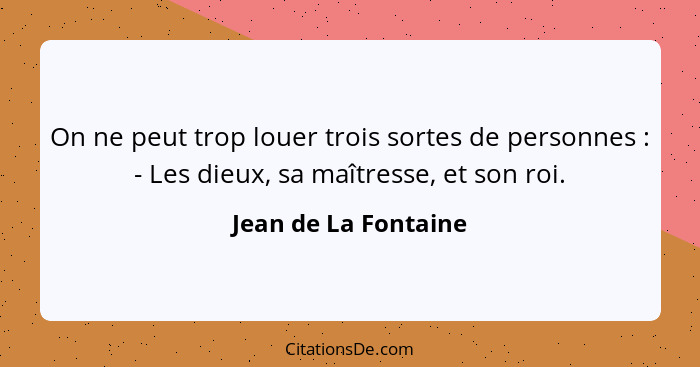 On ne peut trop louer trois sortes de personnes : - Les dieux, sa maîtresse, et son roi.... - Jean de La Fontaine