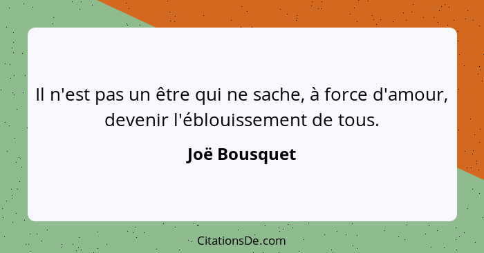 Il n'est pas un être qui ne sache, à force d'amour, devenir l'éblouissement de tous.... - Joë Bousquet