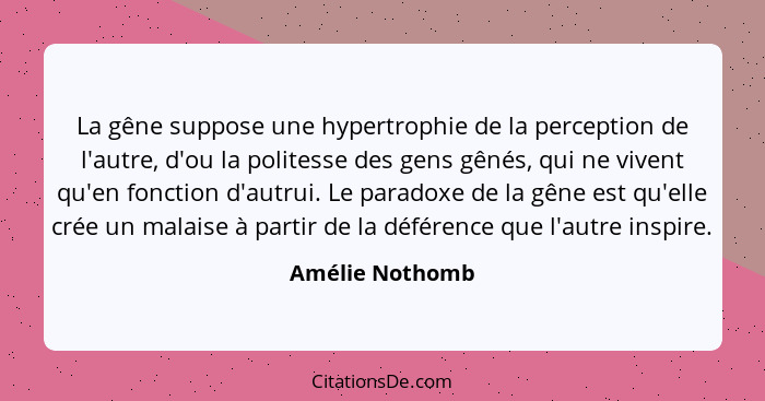 La gêne suppose une hypertrophie de la perception de l'autre, d'ou la politesse des gens gênés, qui ne vivent qu'en fonction d'autrui... - Amélie Nothomb