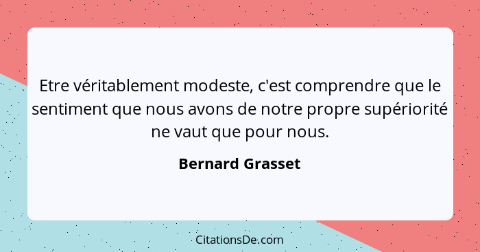 Etre véritablement modeste, c'est comprendre que le sentiment que nous avons de notre propre supériorité ne vaut que pour nous.... - Bernard Grasset