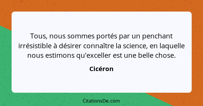 Tous, nous sommes portés par un penchant irrésistible à désirer connaître la science, en laquelle nous estimons qu'exceller est une belle ch... - Cicéron