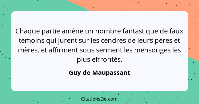 Chaque partie amène un nombre fantastique de faux témoins qui jurent sur les cendres de leurs pères et mères, et affirment sous se... - Guy de Maupassant