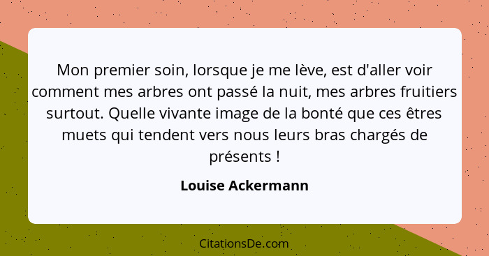 Mon premier soin, lorsque je me lève, est d'aller voir comment mes arbres ont passé la nuit, mes arbres fruitiers surtout. Quelle v... - Louise Ackermann