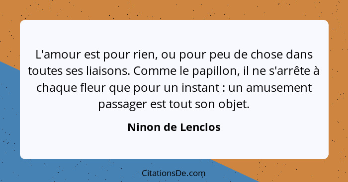 L'amour est pour rien, ou pour peu de chose dans toutes ses liaisons. Comme le papillon, il ne s'arrête à chaque fleur que pour un... - Ninon de Lenclos