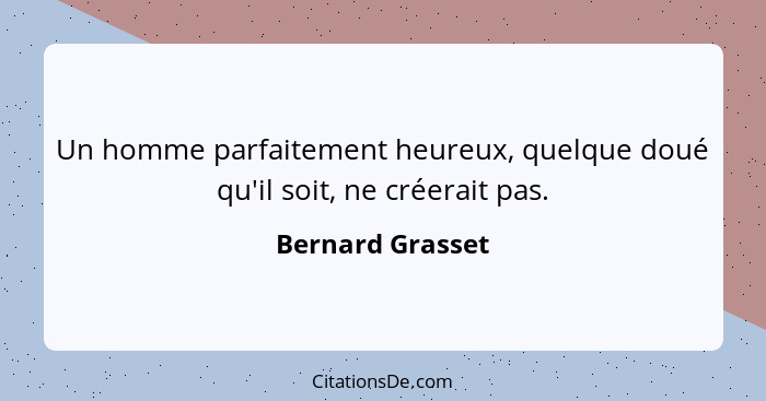 Un homme parfaitement heureux, quelque doué qu'il soit, ne créerait pas.... - Bernard Grasset