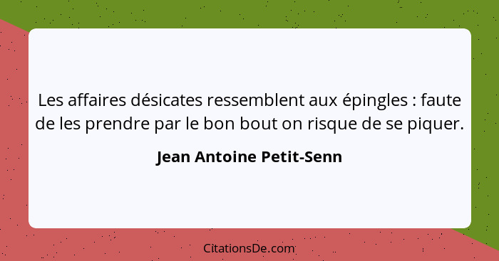 Les affaires désicates ressemblent aux épingles : faute de les prendre par le bon bout on risque de se piquer.... - Jean Antoine Petit-Senn