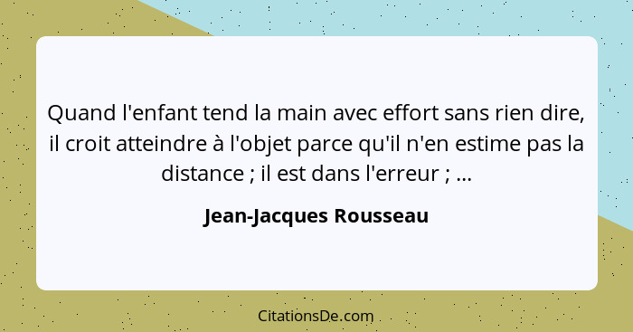 Quand l'enfant tend la main avec effort sans rien dire, il croit atteindre à l'objet parce qu'il n'en estime pas la distance&n... - Jean-Jacques Rousseau