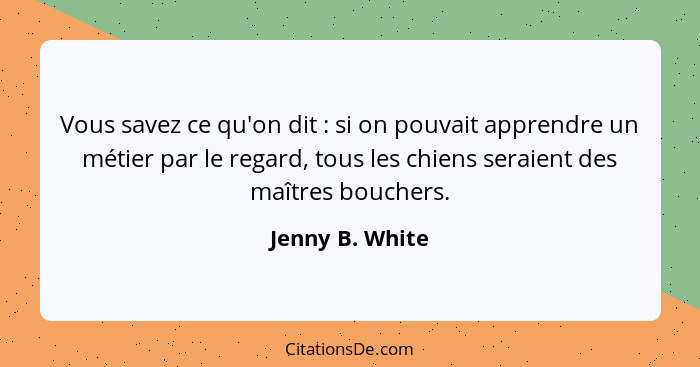 Vous savez ce qu'on dit : si on pouvait apprendre un métier par le regard, tous les chiens seraient des maîtres bouchers.... - Jenny B. White