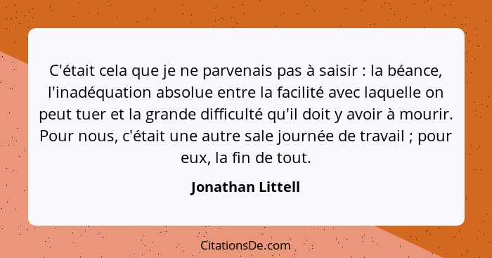 C'était cela que je ne parvenais pas à saisir : la béance, l'inadéquation absolue entre la facilité avec laquelle on peut tuer... - Jonathan Littell