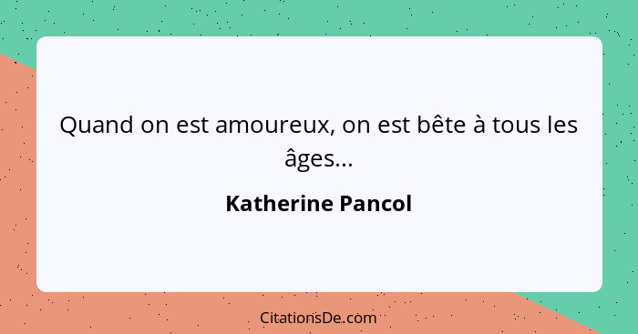 Quand on est amoureux, on est bête à tous les âges...... - Katherine Pancol