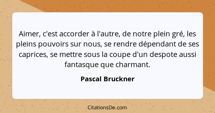 Aimer, c'est accorder à l'autre, de notre plein gré, les pleins pouvoirs sur nous, se rendre dépendant de ses caprices, se mettre so... - Pascal Bruckner