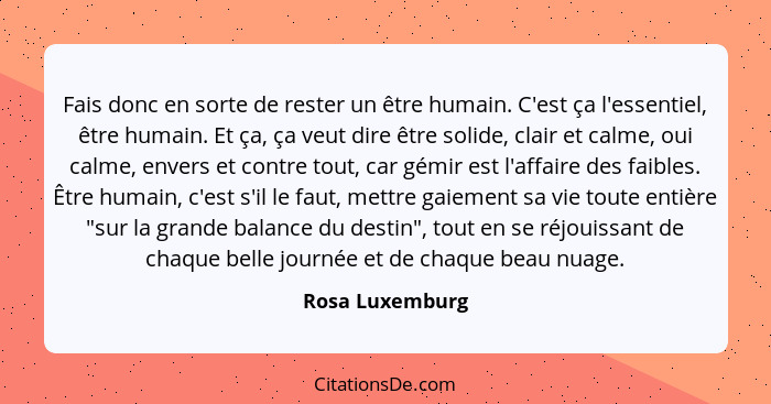 Fais donc en sorte de rester un être humain. C'est ça l'essentiel, être humain. Et ça, ça veut dire être solide, clair et calme, oui... - Rosa Luxemburg