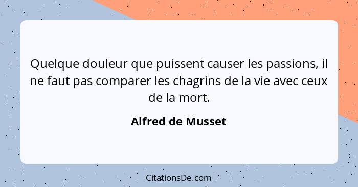 Quelque douleur que puissent causer les passions, il ne faut pas comparer les chagrins de la vie avec ceux de la mort.... - Alfred de Musset