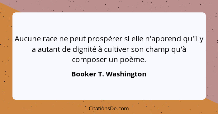 Aucune race ne peut prospérer si elle n'apprend qu'il y a autant de dignité à cultiver son champ qu'à composer un poème.... - Booker T. Washington