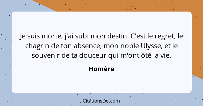 Je suis morte, j'ai subi mon destin. C'est le regret, le chagrin de ton absence, mon noble Ulysse, et le souvenir de ta douceur qui m'ont ôté... - Homère