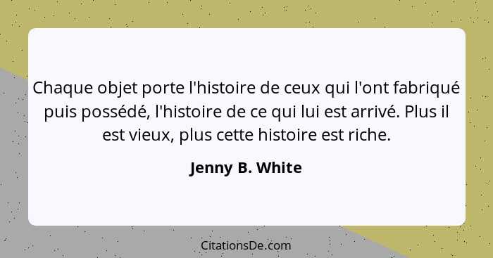 Chaque objet porte l'histoire de ceux qui l'ont fabriqué puis possédé, l'histoire de ce qui lui est arrivé. Plus il est vieux, plus c... - Jenny B. White