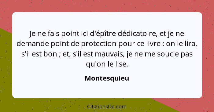 Je ne fais point ici d'épître dédicatoire, et je ne demande point de protection pour ce livre : on le lira, s'il est bon ; et,... - Montesquieu