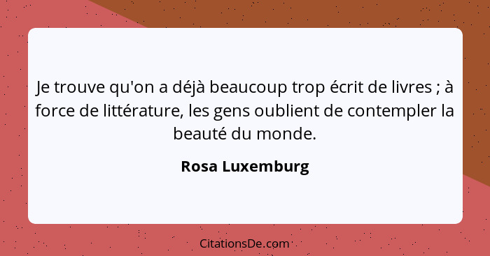 Je trouve qu'on a déjà beaucoup trop écrit de livres ; à force de littérature, les gens oublient de contempler la beauté du mond... - Rosa Luxemburg