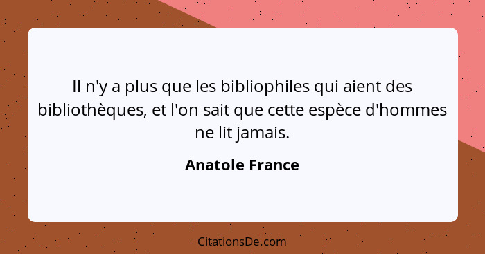 Il n'y a plus que les bibliophiles qui aient des bibliothèques, et l'on sait que cette espèce d'hommes ne lit jamais.... - Anatole France
