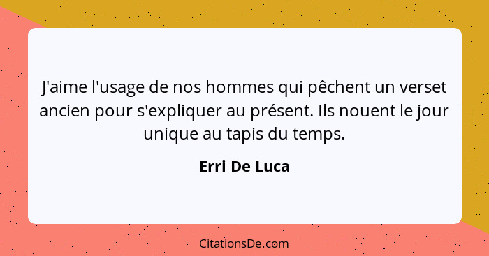 J'aime l'usage de nos hommes qui pêchent un verset ancien pour s'expliquer au présent. Ils nouent le jour unique au tapis du temps.... - Erri De Luca