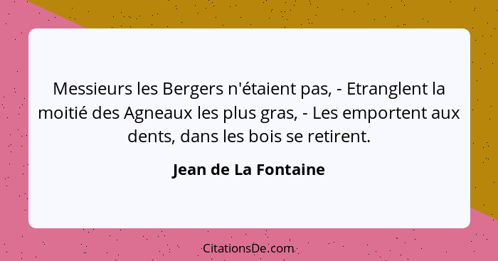 Messieurs les Bergers n'étaient pas, - Etranglent la moitié des Agneaux les plus gras, - Les emportent aux dents, dans les bois... - Jean de La Fontaine