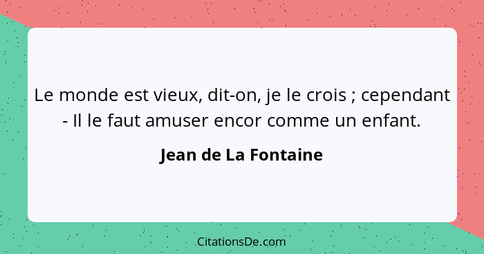 Le monde est vieux, dit-on, je le crois ; cependant - Il le faut amuser encor comme un enfant.... - Jean de La Fontaine