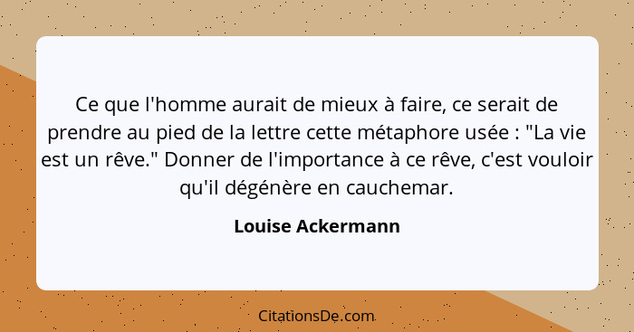 Ce que l'homme aurait de mieux à faire, ce serait de prendre au pied de la lettre cette métaphore usée : "La vie est un rêve."... - Louise Ackermann