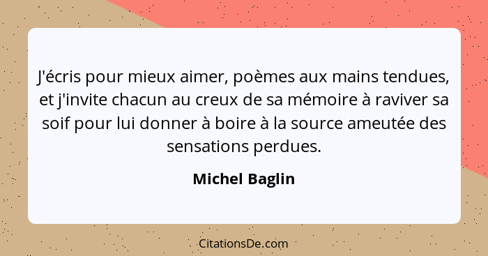 J'écris pour mieux aimer, poèmes aux mains tendues, et j'invite chacun au creux de sa mémoire à raviver sa soif pour lui donner à boir... - Michel Baglin