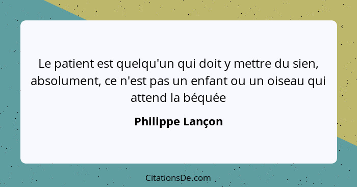 Le patient est quelqu'un qui doit y mettre du sien, absolument, ce n'est pas un enfant ou un oiseau qui attend la béquée... - Philippe Lançon